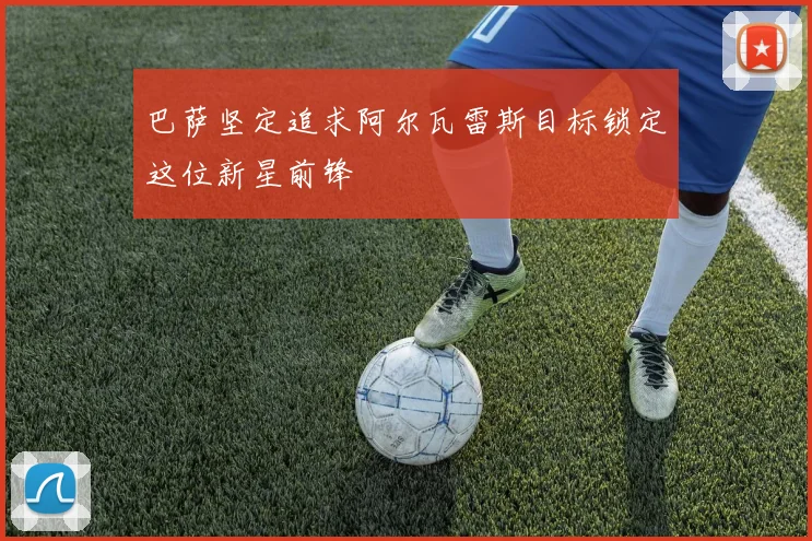 巴萨坚定追求阿尔瓦雷斯目标锁定这位新星前锋