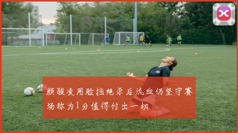 颜骏凌用脸挡绝杀后流血仍坚守赛场称为1分值得付出一切