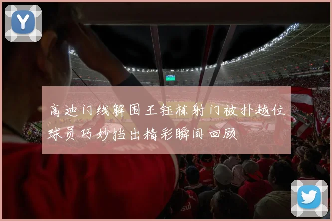 高迪门线解围王钰栋射门被扑越位球员巧妙挡出精彩瞬间回顾