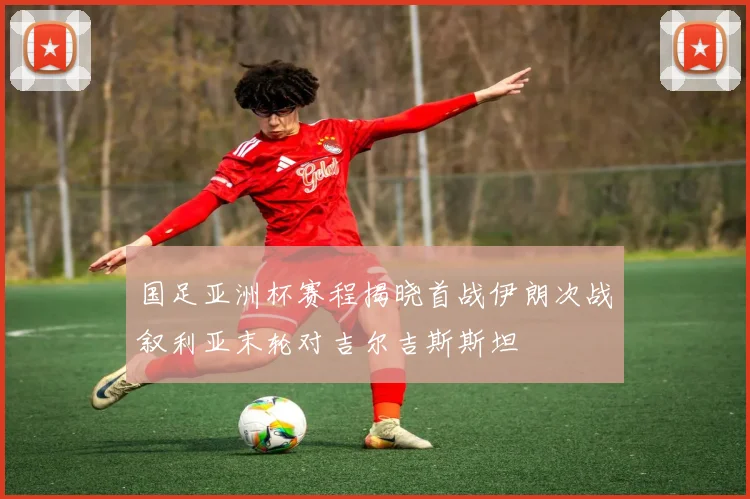 国足亚洲杯赛程揭晓首战伊朗次战叙利亚末轮对吉尔吉斯斯坦