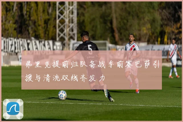 弗里克提前归队备战季前赛巴萨引援与清洗双线齐发力