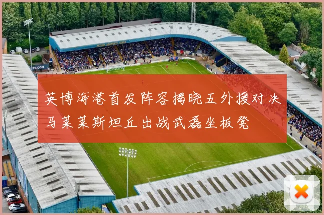 英博海港首发阵容揭晓五外援对决马莱莱斯坦丘出战武磊坐板凳