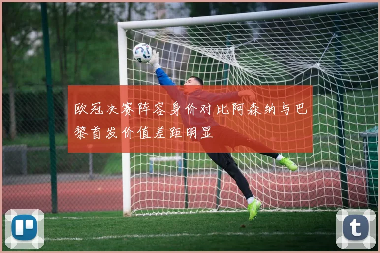 欧冠决赛阵容身价对比阿森纳与巴黎首发价值差距明显