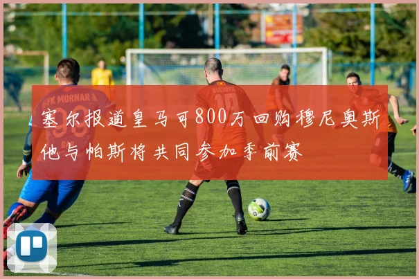 塞尔报道皇马可800万回购穆尼奥斯他与帕斯将共同参加季前赛