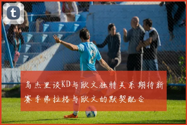 乌杰里谈KD与欧文独特关系期待新赛季弗拉格与欧文的默契配合