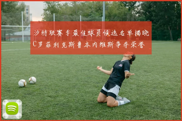 沙特联赛季最佳球员候选名单揭晓C罗菲利克斯鲁本内维斯争夺荣誉