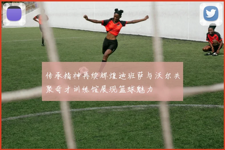 传承精神再续辉煌迪班萨与沃尔共聚奇才训练馆展现篮球魅力