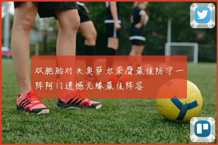 双胞胎对决奥萨尔荣膺最佳防守一阵阿门遗憾无缘最佳阵容
