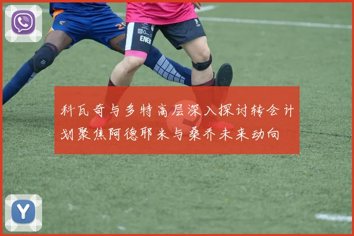 科瓦奇与多特高层深入探讨转会计划聚焦阿德耶米与桑乔未来动向