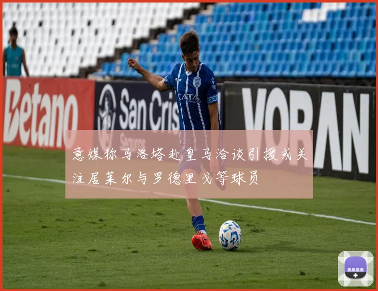 意媒称马洛塔赴皇马洽谈引援或关注居莱尔与罗德里戈等球员