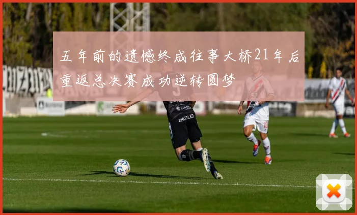 五年前的遗憾终成往事大桥21年后重返总决赛成功逆转圆梦