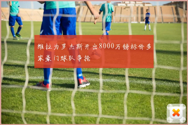维拉为罗杰斯开出8000万镑标价多家豪门球队争抢