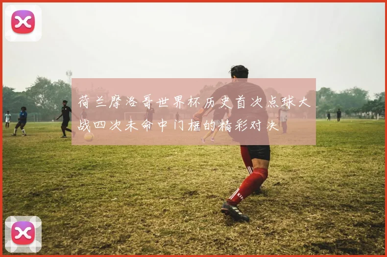 荷兰摩洛哥世界杯历史首次点球大战四次未命中门框的精彩对决