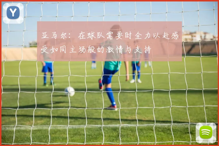 亚马尔：在球队需要时全力以赴感受如同主场般的激情与支持