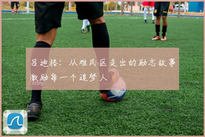 吕迪格：从难民区走出的励志故事激励每一个追梦人