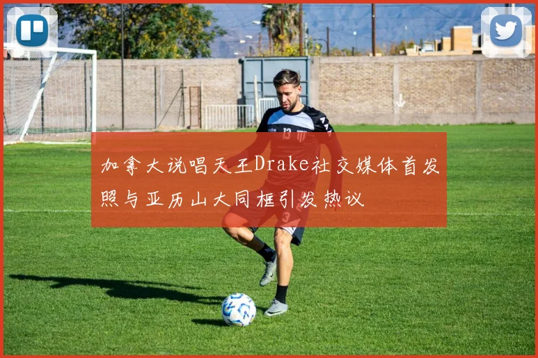 加拿大说唱天王Drake社交媒体首发照与亚历山大同框引发热议