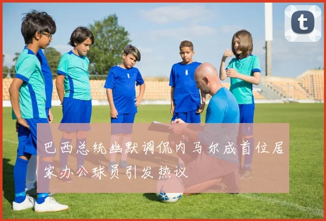 巴西总统幽默调侃内马尔成首位居家办公球员引发热议