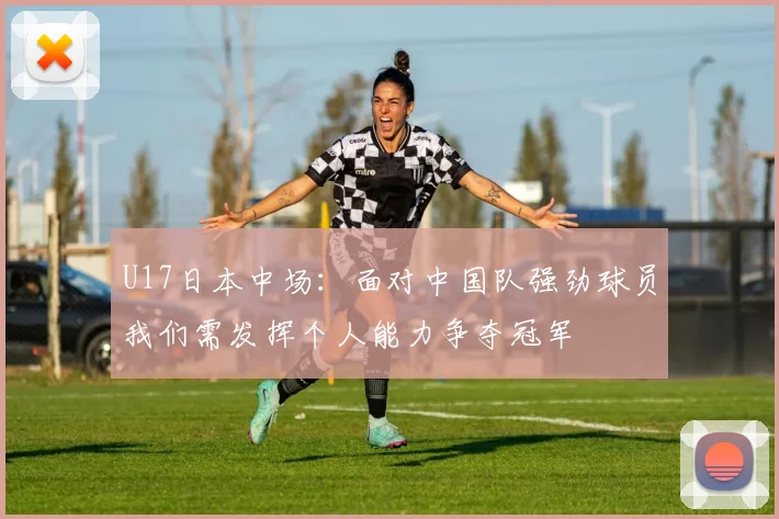 U17日本中场：面对中国队强劲球员我们需发挥个人能力争夺冠军