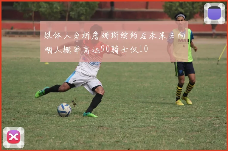 媒体人分析詹姆斯续约后未来去向湖人概率高达90骑士仅10