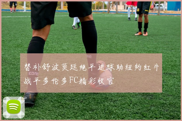 替补舒波莫廷绝平进球助纽约红牛战平多伦多FC精彩收官