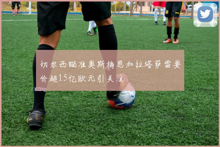 切尔西瞄准奥斯梅恩加拉塔萨雷要价超15亿欧元引关注