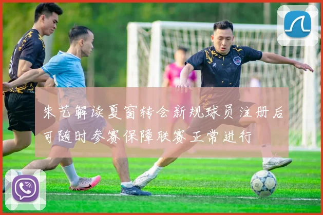 朱艺解读夏窗转会新规球员注册后可随时参赛保障联赛正常进行